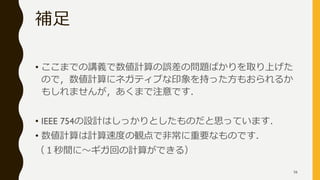 補足
• ここまでの講義で数値計算の誤差の問題ばかりを取り上げた
ので，数値計算にネガティブな印象を持った方もおられるか
もしれませんが，あくまで注意です．
• IEEE 754の設計はしっかりとしたものだと思っています．
• 数値計算は計算速度の観点で非常に重要なものです．
（１秒間に～ギガ回の計算ができる）
56
 