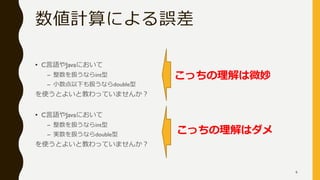 数値計算による誤差
• C言語やJavaにおいて
– 整数を扱うならint型
– 小数点以下も扱うならdouble型
を使うとよいと教わっていませんか？
• C言語やJavaにおいて
– 整数を扱うならint型
– 実数を扱うならdouble型
を使うとよいと教わっていませんか？
こっちの理解はダメ
こっちの理解は微妙
6
 