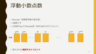 浮動小数点数
• Binary64（倍精度浮動小数点数）
• 2進数です
• C言語やJavaではdouble型（MATLABではデフォルト）
• 使えるのは連続する５３ビット
・・・ ・・・
・
2-1073
2-1
20
21022
21023 2-1074
符号
8
 