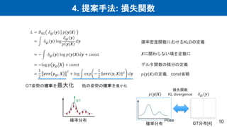 4. 提案手法: 損失関数
10
確率分布
GT分布[4]
損失関数
KL divergence
Pose
𝐿 = 𝐷KL 𝛿gt 𝒚 𝑝 𝒚 𝑿
= 𝛿gt 𝒚 log
𝛿gt 𝒚
𝑝 𝒚 𝑿
𝑑𝒚
= − 𝛿gt 𝒚 log 𝑝 𝒚 𝑿 𝑑𝒚 + const
= −log 𝑝 𝒚gt 𝑿 + const
=
1
2
𝒆𝒓𝒓 𝒚gt, 𝑿
2
+ log exp −
1
2
𝒆𝒓𝒓 𝒚, 𝑿 2
𝑑𝒚
𝛿gt(𝒚)
𝑝(𝒚|𝑿)
確率密度関数におけるKLDの定義
𝑿に関わらない項を定数に
デルタ関数の積分の定義
𝑝(𝒚|𝑿)の定義，const省略
GT姿勢の確率を最大化 他の姿勢の確率を最小化
確率分布
 