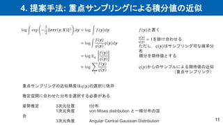 4. 提案手法: 重点サンプリングによる積分値の近似
11
log exp −
1
2
𝒆𝒓𝒓 𝒚, 𝑿 2 𝑑𝒚 = log 𝑓 𝒚 𝑑𝒚
= log
𝑓 𝒚
𝑞 𝒚
𝑞 𝒚 𝑑𝒚
= log 𝔼𝑞
𝑓 𝒚
𝑞 𝒚
≈ log
𝑖
𝑓 𝒚
𝑞 𝒚
𝑓(𝒚)と置く
𝑞 𝒚
𝑞(𝒚)
= 1を掛け合わせる．
ただし，𝑞(𝒚)はサンプリング可な確率分
布
積分を期待値とする
𝑞(𝒚)からのサンプルによる期待値の近似
（重点サンプリング）
重点サンプリングの近似精度は𝑞(𝒚)の選択に依存
推定空間に合わせた分布を選択する必要がある．
姿勢推定： 3次元位置 t分布
1次元角度 von Mises distribution と一様分布の混
合
3次元角度 Angular Central Gaussian Distribution
 