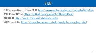 引用
[1] Perspective-n-Point問題 http://www.sanko-shoko.net/note.php?id=y15w
[2] EfficientPose https://github.com/ybkscht/EfficientPose
[3] KITTI http://www.cvlibs.net/datasets/kitti/
[4] Dirac delta https://jp.mathworks.com/help/symbolic/sym.dirac.html
15
 