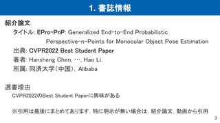 1. 書誌情報
紹介論文
タイトル: EPro-PnP: Generalized End-to-End Probabilistic
Perspective-n-Points for Monocular Object Pose Estimation
出典: CVPR2022 Best Student Paper
著者: Hansheng Chen, …, Hao Li.
所属: 同済大学（中国），Alibaba
選書理由
CVPR2022のBest Student Paperに興味がある
※引用は最後にまとめてあります．特に明示が無い場合は，紹介論文，動画から引用
3
 