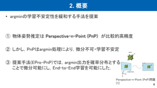 2. 概要
• argminの学習不安定性を緩和する手法を提案
① 物体姿勢推定は Perspective-n-Point (PnP) が比較的高精度
② しかし，PnPはargmin処理により，微分不可・学習不安定
③ 提案手法(EPro-PnP)では，argmin出力を確率分布とする
ことで微分可能にし，End-to-End学習を可能にした．
4
Perspective-n-Point (PnP)問題
[1]
 