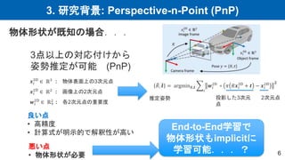 3. 研究背景: Perspective-n-Point (PnP)
6
物体形状が既知の場合．．．
3点以上の対応付けから
姿勢推定が可能 (PnP)
𝒙𝑖
3D
∈ ℝ3 : 物体表面上の3次元点
𝒙𝑖
2D
∈ ℝ2
: 画像上の2次元点
𝒘𝑖
2D
∈ ℝ+
2 : 各2次元点の重要度
𝑅, 𝒕 = argmin𝑅,𝒕
𝑖
𝒘𝑖
2D
∘ 𝜋 𝑅𝒙𝑖
3D
+ 𝒕 − 𝒙𝑖
2D 𝟐
推定姿勢 投影した3次元
点
良い点
• 高精度
• 計算式が明示的で解釈性が高い
悪い点
• 物体形状が必要
End-to-End学習で
物体形状もimplicitに
学習可能．．．？
2次元点
 