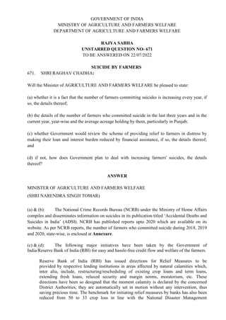 GOVERNMENT OF INDIA
MINISTRY OF AGRICULTURE AND FARMERS WELFARE
DEPARTMENT OF AGRICULTURE AND FARMERS WELFARE
RAJYA SABHA
UNSTARRED QUESTION NO- 671
TO BE ANSWERED ON 22/07/2022
SUICIDE BY FARMERS
671. SHRI RAGHAV CHADHA:
Will the Minister of AGRICULTURE AND FARMERS WELFARE be pleased to state:
(a) whether it is a fact that the number of farmers committing suicides is increasing every year, if
so, the details thereof;
(b) the details of the number of farmers who committed suicide in the last three years and in the
current year, year-wise and the average acreage holding by them, particularly in Punjab;
(c) whether Government would review the scheme of providing relief to farmers in distress by
making their loan and interest burden reduced by financial assistance, if so, the details thereof;
and
(d) if not, how does Government plan to deal with increasing farmers' suicides, the details
thereof?
ANSWER
MINISTER OF AGRICULTURE AND FARMERS WELFARE
(SHRI NARENDRA SINGH TOMAR)
(a) & (b): The National Crime Records Bureau (NCRB) under the Ministry of Home Affairs
compiles and disseminates information on suicides in its publication titled ‘Accidental Deaths and
Suicides in India’ (ADSI). NCRB has published reports upto 2020 which are available on its
website. As per NCRB reports, the number of farmers who committed suicide during 2018, 2019
and 2020, state-wise, is enclosed at Annexure.
(c) & (d): The following major initiatives have been taken by the Government of
India/Reserve Bank of India (RBI) for easy and hassle-free credit flow and welfare of the farmers.
Reserve Bank of India (RBI) has issued directions for Relief Measures to be
provided by respective lending institutions in areas affected by natural calamities which,
inter alia, include, restructuring/rescheduling of existing crop loans and term loans,
extending fresh loans, relaxed security and margin norms, moratorium, etc. These
directions have been so designed that the moment calamity is declared by the concerned
District Authorities, they are automatically set in motion without any intervention, thus
saving precious time. The benchmark for initiating relief measures by banks has also been
reduced from 50 to 33 crop loss in line with the National Disaster Management
 
