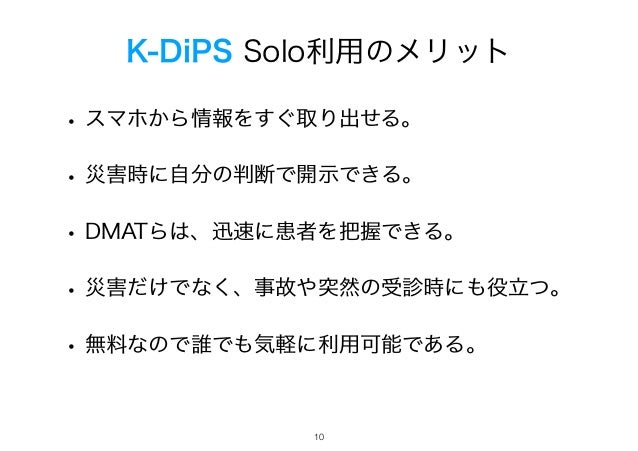 K-DiPS Solo利用のメリット
• スマホから情報をすぐ取り出せる。
• 災害時に自分の判断で開示できる。
• DMATらは、迅速に患者を把握できる。
• 災害だけでなく、事故や突然の受診時にも役立つ。
• 無料なので誰でも気軽に利用可能である。
!10
 