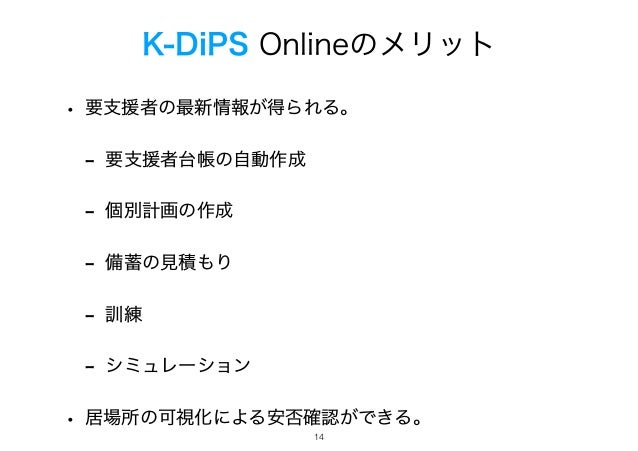 K-DiPS Onlineのメリット
• 要支援者の最新情報が得られる。
- 要支援者台帳の自動作成
- 個別計画の作成
- 備蓄の見積もり
- 訓練
- シミュレーション
• 居場所の可視化による安否確認ができる。
!14
 