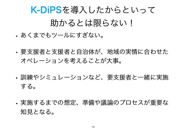 K-DiPSを導入したからといって
助かるとは限らない！
• あくまでもツールにすぎない。
• 要支援者と支援者と自治体が、地域の実情に合わせた
オペレーションを考えることが大事。
• 訓練やシミュレーションなど、要支援者と一緒に実施
する。
• 実施するまでの想定、準備や議論のプロセスが重要な
知見となる。
!19
 