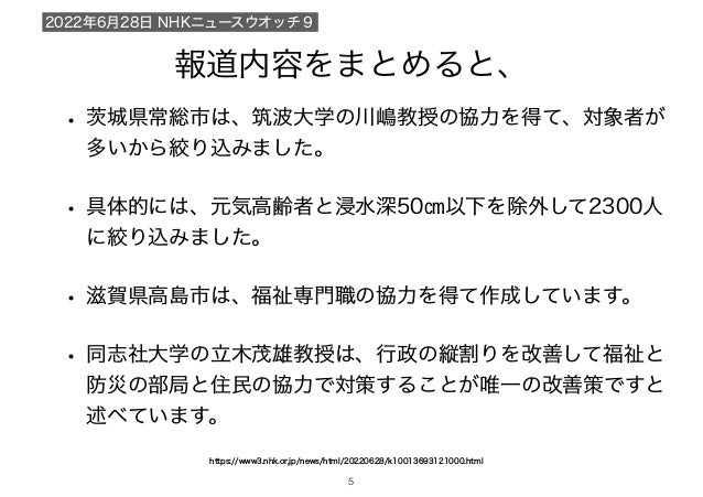 報道内容をまとめると、
• 城県常総市は、筑波大学の川嶋教授の協力を得て、対象者が
多いから絞り込みました。
• 具体的には、元気高齢者と浸水深50㎝以下を除外して2300人
に絞り込みました。
• 滋賀県高島市は、福祉専門職の協力を得て作成しています。
• 同志社大学の立木茂雄教授は、行政の縦割りを改善して福祉と
防災の部局と住民の協力で対策することが唯一の改善策ですと
述べています。
https://www3.nhk.or.jp/news/html/20220628/k10013693121000.html
2022年6月28日 NHKニュースウオッチ９
!5
 