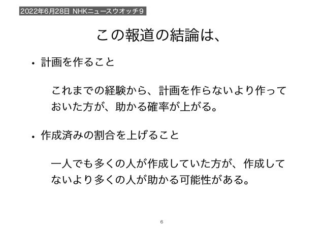 この報道の結論は、
2022年6月28日 NHKニュースウオッチ９
!6
• 計画を作ること
これまでの経験から、計画を作らないより作って
おいた方が、助かる確率が上がる。
• 作成済みの割合を上げること
一人でも多くの人が作成していた方が、作成して
ないより多くの人が助かる可能性がある。
 