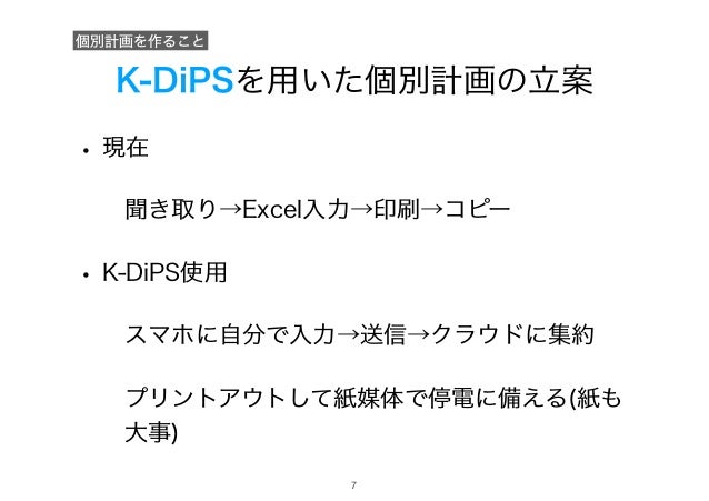 K-DiPSを用いた個別計画の立案
• 現在
聞き取り→Excel入力→印刷→コピー
• K-DiPS使用
スマホに自分で入力→送信→クラウドに集約
プリントアウトして紙媒体で停電に備える(紙も
大事)
個別計画を作ること
!7
 