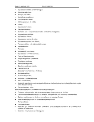 Lunes 25 de julio de 2022 DIARIO OFICIAL
 Juguetes concebidos para lanzar agua;
 Autopistas eléctricas;
 Sonajas para niños;
 Mordederas para bebés;
 Gimnasios para bebés;
 Móviles para cuna de bebés;
 Globos;
 Juguetes de madera;
 Cascos protectores;
 Montables con o sin pedal o accionados con baterías recargables;
 Juguetes de proyectiles;
 Juguetes con hélices;
 Juguetes con fuentes de calor;
 Juguetes accionados con la boca;
 Patines metálicos o de plástico de 4 ruedas;
 Patines en línea;
 Patinetas;
 Juguetes con fulminantes;
 Juguetes con sonidos acústicos;
 Patín del diablo o scooter;
 Juegos magnéticos y eléctricos;
 Trineos con cordones;
 Mecedoras de juguete;
 Caballo mecedor con resorte;
 Carrusel musical;
 Caja sorpresa (mecánica o eléctrica);
 Animales de felpa;
 Muñecos de peluche;
 Vehículos a escala de juguete;
 Masa para modelar;
 Juegos de grandes dimensiones para instalarse al aire libre (toboganes, resbaladillas, sube y baja,
entre otros similares);
 Trampolines para niños.
Este Proyecto de Norma Oficial Mexicana no es aplicable para:
 Productos coleccionables que no se destinan para niños menores de 14 años;
 Decoraciones de festividades que se destinan principalmente para propósitos ornamentales;
 Equipos acuáticos que se destinan para utilizarse en aguas profundas;
 Salas de videojuegos que se instalan en lugares públicos;
 Rompecabezas;
 Fuegos artificiales;
 Productos que contienen elementos calefactores para uso bajo la supervisión de un adulto en un
contexto de enseñanza;
 Motores o máquinas de vapor de juguete;
 