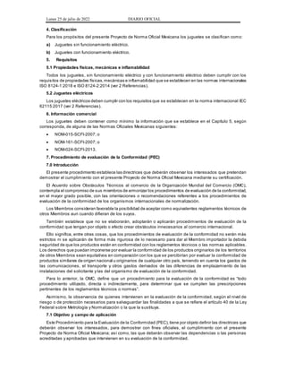 Lunes 25 de julio de 2022 DIARIO OFICIAL
4. Clasificación
Para los propósitos del presente Proyecto de Norma Oficial Mexicana los juguetes se clasifican como:
a) Juguetes sin funcionamiento eléctrico.
b) Juguetes con funcionamiento eléctrico.
5. Requisitos
5.1 Propiedades físicas, mecánicas e inflamabilidad
Todos los juguetes, sin funcionamiento eléctrico y con funcionamiento eléctrico deben cumplir con los
requisitos de propiedades físicas,mecánicas e inflamabilidad que se establecen en las normas internacionales
ISO 8124-1:2018 e ISO 8124-2:2014 (ver 2 Referencias).
5.2 Juguetes eléctricos
Los juguetes eléctricos deben cumplir con los requisitos que se establecen en la norma internacional IEC
62115:2017 (ver 2 Referencias).
6. Información comercial
Los juguetes deben contener como mínimo la información que se establece en el Capítulo 5, según
corresponda, de alguna de las Normas Oficiales Mexicanas siguientes:
 NOM-015-SCFI-2007; o
 NOM-161-SCFI-2007; o
 NOM-024-SCFI-2013.
7. Procedimiento de evaluación de la Conformidad (PEC)
7.0 Introducción
El presente procedimiento establece las directrices que deberán observar los interesados que pretendan
demostrar el cumplimiento con el presente Proyecto de Norma Oficial Mexicana mediante su certificación.
El Acuerdo sobre Obstáculos Técnicos al comercio de la Organización Mundial del Comercio (OMC),
contempla el compromiso de sus miembros de armonizar los procedimientos de evaluación de la conformidad,
en el mayor grado posible, con las orientaciones o recomendaciones referentes a los procedimientos de
evaluación de la conformidad de los organismos internacionales de normalización.
Los Miembros consideran favorable la posibilidad de aceptar como equivalentes reglamentos técnicos de
otros Miembros aun cuando difieran de los suyos.
También establece que no se elaborarán, adoptarán o aplicarán procedimientos de evaluación de la
conformidad que tengan por objeto o efecto crear obstáculos innecesarios al comercio internacional.
Ello significa, entre otras cosas, que los procedimientos de evaluación de la conformidad no serán más
estrictos ni se aplicarán de forma más rigurosa de lo necesario para dar al Miembro importador la debida
seguridad de que los productos están en conformidad con los reglamentos técnicos o las normas aplicables.
Los derechos que puedan imponerse por evaluar la conformidad de los productos originarios de los territorios
de otros Miembros sean equitativos en comparación con los que se percibirían por evaluar la conformidad de
productos similares de origen nacional u originarios de cualquier otro país, teniendo en cuenta los gastos de
las comunicaciones, el transporte y otros gastos derivados de las diferencias de emplazamiento de las
instalaciones del solicitante y las del organismo de evaluación de la conformidad.
Para lo anterior, la OMC, define que un procedimiento para la evaluación de la conformidad es “todo
procedimiento utilizado, directa o indirectamente, para determinar que se cumplen las prescripciones
pertinentes de los reglamentos técnicos o normas”.
Asimismo, la observancia de quienes intervienen en la evaluación de la conformidad, según el nivel de
riesgo o de protección necesarios para salvaguardar las finalidades a que se refiere el artículo 40 de la Ley
Federal sobre Metrología y Normalización o la que la sustituya.
7.1 Objetivo y campo de aplicación
Este Procedimiento para la Evaluación de la Conformidad (PEC),tiene por objeto definir las directrices que
deberán observar los interesados, para demostrar con fines oficiales, el cumplimiento con el presente
Proyecto de Norma Oficial Mexicana; así como, las que deberán observar las dependencias o las personas
acreditadas y aprobadas que intervienen en su evaluación de la conformidad.
 