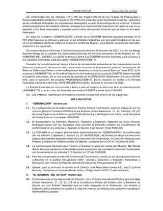DIARIO OFICIAL Lunes 25 de julio de 2022
De conformidad con los artículos 175 y 176 del Reglamento de la Ley Federal de Presupuesto y
Responsabilidad Hacendaria en lo sucesivo (RLFPRH),los subsidios cuyos beneficiarios sean los gobiernos
de las entidades federativas se considerarán devengados a partir de la entrega de los recursos a dichos
órdenes de gobierno.No obstante,deberán reintegrar a la Tesorería de la Federación los recursos que no se
destinen a los fines autorizados y aquellos que al cierre del ejercicio fiscal de que se trate, no se hayan
devengado.
En virtud de lo anterior, “GOBERNACIÓN”, a través de la CONAVIM, destinará recursos previstos en el
PEF 2022,para que se otorguen y apliquen en las entidades federativas y en la Ciudad de México en las que
se ha decretado la Alerta de Violencia de Genero contra las Mujeres, para atender las acciones descr itas,
conforme a los siguientes:
De conformidad con el Formato 1. Solicitud de subsidio de fecha 19 de enero de 2022, suscrito por Mireya
Scarone Adarga en su carácter de Coordinadora Ejecutiva del Instituto Sonorense de las Mujeres de “EL
GOBIERNO DEL ESTADO”, lo solicitó en tiempo y forma a la CONAVIM recursos federales para el acceso a
los subsidios destinados para el proyecto: AVGM/SON/AC4/ISM/107.
Derivado del cumplimiento en tiempo y forma de los requisitos señalados en los Lineamientos para la
obtención y aplicación de recursos destinados a las acciones de coadyuvancia para las Declaratorias de
Alerta de Violencia de Género contra las Mujeres en estados ymunicipios,para el Ejercicio Fiscal 2022, en lo
sucesivo (LINEAMIENTOS), el Comité de Evaluación de Proyectos, en lo sucesivo (COMITÉ) determinó viable
el proyecto presentado, por lo que autorizó la cantidad de de $700,000.00 (Setecientos mil pesos 00/100
M.N.) para la ejecución del proyecto AVGM/SON/AC4/ISM/107. Dicha situación se notificó a la Entidad
Federativa mediante el oficio No. CNPEVM/CAAEVF/231/2022. de fecha 31 de enero de 2022.
La Entidad Federativa se compromete a llevar a cabo el proyecto en términos de lo establecido en los
LINEAMIENTOS y, en su caso, los Acuerdos que emita el COMITÉ a través de la CONAVIM.
Así, “LAS PARTES” manifiestan formalizar el presente instrumento al tenor de las siguientes:
DECLARACIONES
I. “GOBERNACIÓN” declara que:
I.1. Es una Dependencia de la Administración Pública Federal Centralizada, según lo dispuesto por los
artículos 90 de la Constitución Política de los Estados Unidos Mexicanos, 1o., 2o., fracción I, 26 y 27
de la Ley Orgánica de la Administración Pública Federal y 1 del Reglamento Interior de la Secretaría
de Gobernación en lo sucesivo (RISEGOB).
I.2. El Subsecretario de Derechos Humanos, Población y Migración, Alejandro de Jesús Encinas
Rodríguez cuenta con las facultades para suscribir el presente Convenio de Coordinación, de
conformidad con los artículos 2, Apartado A, fracción II y 6, fracción IX del RISEGOB.
I.3. La CONAVIM es un órgano administrativo desconcentrado de “GOBERNACIÓN”, de conformidad
con los artículos 2, Apartado C, fracción V y 151 del RISEGOB, y el Decreto por el que se crea como
órgano administrativo desconcentrado de la Secretaría de Gobernación, la Comisión Nacional para
Prevenir y Erradicar la Violencia contra las Mujeres, publicado en el DOF el 1 de junio de 2009.
I.4. La Comisionada Nacional para Prevenir y Erradicar la Violencia contra las Mujeres, Ma Fabiola
Alanís Sámano cuenta con las facultades para la suscripción del presente Convenio de Coordinación,
con fundamento en los artículos 115, fracción V y 151 del RISEGOB.
I.5. Para dar cumplimiento al presente Convenio de Coordinación, cuenta con los recursos económicos
suficientes en la partida presupuestal 43801, relativa a Subsidios a Entidades Federativas y
Municipios, con número de Reporte General de Suficiencia Presupuestaria 00115.
I.6. Señala como su domicilio el ubicado en la Calle Dr. José María Vértiz número 852, piso 5, Colonia
Narvarte, Demarcación Territorial Benito Juárez, Código Postal 03020, Ciudad de México.
II. “EL GOBIERNO DEL ESTADO” declara que:
II.1. Con fundamento en los artículos 40,42, fracción I, 43 y 116 de la Constitución Política de los Es tados
Unidos Mexicanos; 21, 22, 23 y 24 de la Constitución Política del Estado Libre y Soberano de
Sonora, es una Entidad Federativa que es parte integrante de la Federación, con territorio y
población,libre y soberano en cuanto a su régimen interior, constituido como gobierno republicano,
representativo y popular.
 