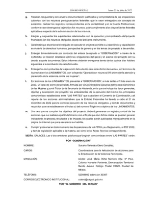 DIARIO OFICIAL Lunes 25 de julio de 2022
g. Recabar,resguardar y conservar la documentación justificativa y comprobatoria de las erogaciones
cubiertas con los recursos presupuestarios federales que le sean entregados por concepto de
subsidios; realizar los registros correspondientes en la contabilidad y en la Cuenta Pública local,
conforme sean devengados yejercidos los recursos,y dar cumplimiento a las disposiciones federales
aplicables respecto de la administración de los mismos.
h. Integrar y resguardar los expedientes relacionados con la ejecución y comprobación del proyecto
financiado con los recursos otorgados objeto del presente instrumento.
i. Garantizar que el personal encargado de ejecutar el proyecto acredite su experiencia y capacitación
en materia de derechos humanos, perspectiva de género y en los temas de proyecto a desarrollar.
j. Entregar bimestralmente por conducto del enlace designado a “GOBERNACIÓN” a través de la
CONAVIM, la relación detallada sobre las erogaciones del gasto y el avance del proyecto con su
debido soporte documental. Estos informes deberán entregarse dentro de los quince días hábiles
siguientes a la conclusión de cada bimestre.
k. Entregar los comprobantes de la ejecución del subsidio para la rendición de cuentas, en términos de
lo previsto en los LINEAMIENTOS, con la leyenda “Operado con recursos 015 promover la atención y
prevención de la violencia contra las mujeres”.
l. En términos de los LINEAMIENTOS, presentar a “GOBERNACIÓN”, a más tardar el 13 de enero de
2023, un Acta de cierre del proyecto, firmada por la Coordinadora Ejecutiva del Instituto Sonorense
de las Mujeres y por el Titular de la Secretaría de Hacienda,en la que se incluya los datos generales,
objetivo y descripción del proyecto; los antecedentes de la ejecución del mismo; los principales
compromisos establecidos entre “LAS PARTES” que suscriben el Convenio de Coordinación, y el
reporte de las acciones administrativas que la Entidad Federativa ha llevado a cabo al 31 de
diciembre de 2022 para la correcta ejecución de los recursos otorgados, y demás documentos y
requisitos que se establecen en el inciso o) del numeral Trigésimo séptimo de los LINEAMIENTOS.
m. Una vez que se cumplan los objetivos del proyecto, deberá generarse un registro puntual de las
acciones que se realizan a partir del mismo con el fin de que con dichos datos se puedan generar
indicadores de proceso,resultados o de impacto, los cuales serán publicados mensualmente en la
página de internet que para ese efecto se habilite.
n. Cumplir y observar en todo momento las disposiciones de la LFPRH y su Reglamento, el PEF 2022,
y demás legislación aplicable a la materia, así como en el Anexo Técnico correspondiente.
SEXTA. ENLACES. Las o los servidores públicos que fungirán como enlaces entre “LAS PARTES” serán:
POR “GOBERNACIÓN”
NOMBRE: Susana Vanessa Otero González.
CARGO: Coordinadora para la Articulación de Acciones para
la Erradicación de la Violencia Feminicida.
DIRECCIÓN: Doctor José María Vértiz Número 852, 5º Piso,
Colonia Narvarte Poniente, Demarcación Territorial
Benito Juárez, Código Postal 03020, Ciudad de
México.
TELÉFONO: 52098800 extensión 30367
CORREO ELÉCTRONICO INSTITUCIONAL: sotero@segob.gob.mx
POR “EL GOBIERNO DEL ESTADO”
 