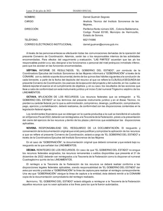 Lunes 25 de julio de 2022 DIARIO OFICIAL
NOMBRE: Daniel Guzmán Segovia
CARGO: Analista Técnico del Instituto Sonorense de las
Mujeres.
DIRECCIÓN: Periferico Norte número 328, , Colonia Balderrama,
Codigo Postal 83180, Municipio de Hermosillo,
Estado de Sonora.
TELÉFONO: 662174986
CORREO ELÉCTRONICO INSTITUCIONAL: daniel.guzman@sonora.gob.mx
A través de las personas enlaces se efectuarán todas las comunicaciones derivadas de la operación del
presente Convenio de Coordinación. Además, serán las o los responsables internos de las actividades
encomendadas. Para efectos del seguimiento y evaluación, “LAS PARTES” acuerdan que las y/o los
responsables podrán a su vez, designar a los funcionarios o personal del nivel jerárquico inmediato inferior,
para que los asistan en las funciones encomendadas.
SÉPTIMA. INFORME DE RESULTADOS. “EL GOBIERNO DEL ESTADO”, por conducto de la
Coordinadora Ejecutiva del Instituto Sonorense de las Mujeres informará a “GOBERNACIÓN” a través de la
CONAVIM, con su debido soporte documental,dentro de los quince días hábiles siguientes a la conclusión de
cada bimestre, a partir de la fecha del depósito del recurso al que se refiere la CLÁUSULA SEGUNDA del
presente Convenio de Coordinación,los avances de la ejecución del proyecto y del subsidio,en los cuales se
deberá reportar el avance en el cumplimiento de objetivos y, en su caso, los resultados de las acciones que
lleve a cabo de conformidad con este instrumento jurídico y el inciso f) del numeral Trigésimo séptimo de los
LINEAMIENTOS.
OCTAVA. APLICACIÓN DE LOS RECURSOS. Los recursos federales que se entregarán a “EL
GOBIERNO DEL ESTADO” en los términos del presente instrumento jurídico y en el Anexo Técnico, no
pierden su carácter federal,por lo que su administración,compromiso, devengo, justificación, comprobación,
pago, ejercicio y contabilización, deberá realizarse, de conformidad con las disposiciones contenidas en la
legislación federal vigente.
Los rendimientos financieros que se obtengan en la cuenta productiva a la cual se transferirá el subsidio
en el Ejercicio Fiscal 2022,deberán ser reintegrados a la Tesorería de la Federación, previo a la presentación
del cierre del ejercicio de los recursos y dentro de los plazos y términos que establezcan las disposiciones
aplicables.
NOVENA. RESPONSABILIDAD DEL RESGUARDO DE LA DOCUMENTACIÓN. El resguardo y
conservación de la documentación original que sirvió para justificar y comprobar la aplicación de los recursos
a que se refiere el presente Convenio de Coordinación, estará a cargo de “EL GOBIERNO DEL ESTADO” a
través de la Coordinadora Ejecutiva del Instituto Sonorense de las Mujeres
En el caso de “GOBERNACIÓN”, la documentación original que deberá conservar y que estará bajo su
resguardo es la que señalan los LINEAMIENTOS.
DÉCIMA. REINTEGRO DE LOS RECURSOS. En caso de que “EL GOBIERNO DEL ESTADO” no erogue
los recursos federales asignados, los recursos remanentes o saldos disponibles que presente al 31 de
diciembre de 2022 deberán ser reintegrados a la Tesorería de la Federación como lo disponen el numeral
Cuadragésimo quinto de los LINEAMIENTOS.
El reintegro a la Tesorería de la Federación de los recursos se deberá realizar conforme a las
disposiciones legales federales aplicables, siendo responsabilidad de “EL GOBIERNO DEL ESTADO” dar
aviso por escrito y solicitar a “GOBERNACIÓN” la línea de captura para realizar el reintegro correspondiente.
Una vez que “GOBERNACIÓN” otorgue la línea de captura a la entidad, ésta deberá remitir a la CONAVIM
copia de la documentación comprobatoria del reintegro realizado.
Asimismo, “EL GOBIERNO DEL ESTADO” estará obligado a reintegrar a la Tesorería de la Federación
aquellos recursos que no sean aplicados a los fines para los que le fueron autorizados.
 