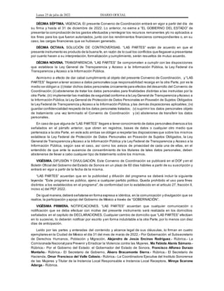 Lunes 25 de julio de 2022 DIARIO OFICIAL
DÉCIMA SÉPTIMA. VIGENCIA. El presente Convenio de Coordinación entrará en vigor a partir del día de
su firma y hasta el 31 de diciembre de 2022. Lo anterior, no exime a “EL GOBIERNO DEL ESTADO” de
presentar la comprobación de los gastos efectuados y reintegrar los recursos remanentes y/o no aplicados a
los fines para los que fueron autorizados, junto con los rendimientos financieros correspondientes o, en su
caso, las cargas financieras que se hubiesen generado.
DÉCIMA OCTAVA. SOLUCIÓN DE CONTROVERSIAS. “LAS PARTES” están de acuerdo en que el
presente instrumento es producto de la buena fe, en razón de lo cual los conflictos que llegasen a presentarse
por cuanto hacen a su interpretación, formalización y cumplimiento, serán resueltos de mutuo acuerdo.
DÉCIMA NOVENA. TRANSPARENCIA. “LAS PARTES” Se comprometen a cumplir con las disposiciones
que establece la Ley General de Transparencia y Acceso a la Información Pública, la Ley Federal d e
Transparencia y Acceso a la Información Pública.
Asimismo a efecto de dar cabal cumplimiento al objeto del presente Convenio de Coordinación, y “LAS
PARTES” llegaren a tener acceso a datos personales cuya responsabilidad recaiga en la otra Parte, por es te
medio se obligan a:(i) tratar dichos datos personales únicamente para efectos del desarrollo del Convenio de
Coordinación;(ii) abstenerse de tratar los datos personales para finalidades distintas a las instruidas por la
otra Parte; (iii) implementar las medidas de seguridad conforme a la Ley General de Transparencia yAcceso a
la Información Pública,la Ley General de Protección de Datos Personales en Posesión de Sujetos Obligados
la Ley Federal de Transparencia y Acceso a la Información Pública,y las demás disposiciones aplicables; (iv)
guardar confidencialidad respecto de los datos personales tratados; (v) suprimir los datos personales objeto
de tratamiento una vez terminado el Convenio de Coordinación y (vi) abstenerse de transferir los datos
personales.
En caso de que alguna de “LAS PARTES” llegare a tener conocimiento de datos personales diversos a los
señalados en el párrafo anterior, que obren en registros, bases de datos o cualquier otro medio que
pertenezca a la otra Parte, en este acto ambas se obligan a respetar las disposiciones que sobre los mismos
establece la Ley Federal de Protección de Datos Personales en Posesión de Sujetos Obligados, la Ley
General de Transparencia yAcceso a la Información Pública y la Ley Federal de Transparencia y Acceso a la
Información Pública, según sea el caso, así como los avisos de privacidad de cada una de ellas, en el
entendido de que ante la ausencia de consentimiento de los titulares de tales datos personales, deben
abstenerse de llevar a cabo cualquier tipo de tratamiento sobre los mismos.
VIGÉSIMA. DIFUSIÓN Y DIVULGACIÓN. Este Convenio de Coordinación se publicará en el DOF y en el
Boletín Oficial del Gobierno del Estado de Sonora en un plazo de 60 días hábiles a partir de su suscripción y
entrará en vigor a partir de la fecha de la misma.
“LAS PARTES” acuerdan que en la publicidad y difusión del programa se deberá incluir la siguiente
leyenda: "Este programa es público, ajeno a cualquier partido político. Queda prohibido el uso para fines
distintos a los establecidos en el programa", de conformidad con lo establecido en el artículo 27, fracción II,
inciso a) del PEF 2022.
De igual manera,deberá señalarse en forma expresa e idéntica, en la comunicación y divulgación que se
realice, la participación y apoyo del Gobierno de México a través de “GOBERNACIÓN”.
VIGÉSIMA PRIMERA. NOTIFICACIONES. “LAS PARTES” acuerdan que cualquier comunicación o
notificación que se deba efectuar con motivo del presente instrumento será realizada en los domicilios
señalados en el capítulo de DECLARACIONES. Cualquier cambio de domicilio que “LAS PARTES” efectúen
en lo sucesivo, lo deberán notificar por escrito y en forma indubitable a la otra Parte, por lo menos con diez
días de anticipación.
Leído por las partes y enteradas del contenido y alcance legal de sus cláusulas, lo firman en cuatro
ejemplares en la Ciudad de México el día 31 del mes de marzo de 2022.- Por Gobernación: el Subsecretario
de Derechos Humanos, Población y Migración, Alejandro de Jesús Encinas Rodríguez.- Rúbrica.- La
Comisionada Nacional para Prevenir y Erradicar la Violencia contra las Mujeres, Ma Fabiola Alanís Sámano.-
Rúbrica.- Por el Gobierno del Estado: el Gobernador del Estado de Sonora, Francisco Alfonso Durazo
Montaño.- Rúbrica.- El Secretario de Gobierno, Álvaro Bracamonte Sierra.- Rúbrica.- El Secretario de
Hacienda, Omar Francisco del Valle Colosio.- Rúbrica.- La Coordinadora Ejecutiva del Instituto Sonorense
de las Mujeres y Titular de la Instancia Local Responsable e Instancia Local Receptora, Mireya Scarone
Adarga.- Rúbrica.
 