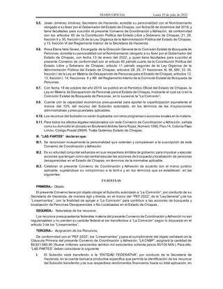 DIARIO OFICIAL Lunes 25 de julio de 2022
II.5. Javier Jiménez Jiménez, Secretario de Hacienda, acredita su personalidad con el Nombramiento
otorgado a su favor por el Gobernador del Estado de Chiapas,con fecha 08 de diciembre del 2018, y
tiene facultades para suscribir el presente Convenio de Coordinación y Adhesión, de conformidad
con los artículos 60 de la Constitución Política del Estado Libre y Soberano de Chiapas; 21, 28,
fracción II y 30, fracción LIX de la Ley Orgánica de la Administración Pública del Estado de Chiapas;
y 13, fracción VI del Reglamento Interior de la Secretaria de Hacienda.
II.6. Rosa Elena Vela Govea, Encargada de la Dirección General de la Comisión Estatal de Búsqueda de
Personas,acredita su personalidad con el Nombramiento otorgado a su favor por el Gobernador del
Estado de Chiapas, con fecha 13 de enero del 2022; y, quien tiene facultades para suscribir el
presente Convenio de conformidad con el artículo 60 párrafo cuarto de la Constitución Política del
Estado Libre y Soberano de Chiapas; artículo 11 párrafo segundo de la Ley Orgánica de la
Administración Pública del Estado de Chiapas; artículos 28, 29, 31 fracciones XI, XII, XXV, 33, 35,
fracción I de la Ley en Materia de Desaparición de Personas para el Estado de Chiapas;artículos 12,
13, fracción I, 14, fracciones II y XIII del Reglamento Interior de la Comisión Estatal de Búsqueda de
Personas.
II.7. Con fecha 18 de octubre del año 2019, se publicó en el Periódico Oficial del Estado de Chiapas, la
Ley en Materia de Desaparición de Personas para el Estado de Chiapas,mediante el cual se creó la
Comisión Estatal de Búsqueda de Personas, en lo sucesivo la “La Comisión”.
II.9. Cuenta con la capacidad económica presupuestal para aportar la coparticipación equivalente al
menos del 10% del recurso del Subsidio autorizado, en los términos de las d isposiciones
administrativas y presupuestales aplicables.
II.10. Los recursos del Subsidio no serán duplicados con otros programas o acciones locales en la materia.
II.11. Para todos los efectos legales relacionados con este Convenio de Coordinación y Adhesión, señala
como su domicilio el ubicado en Boulevard Andrés Serra Rojas,Número 1090,Piso 14,Colonia Paso
Limón, Código Postal 29049, Tuxtla Gutiérrez, Estado de Chiapas.
III. “LAS PARTES” declaran que:
III.1. Se reconocen mutuamente la personalidad que ostentan y comparecen a la suscripción de este
Convenio de Coordinación y Adhesión.
III.2. Es su voluntad conjuntar esfuerzos en sus respectivos ámbitos de gobierno,para impulsar y ejecutar
acciones que tengan como eje central ejecutar las acciones de búsqueda y localización de personas
desaparecidas en el Estado de Chiapas, en términos de la normativa aplicable.
III.3. Celebran el presente Convenio de Coordinación y Adhesión de acuerdo con el marco jurídico
aplicable, sujetándose su compromiso a la form a y en los términos que se establecen en las
siguientes:
CLÁUSULAS
PRIMERA.- Objeto.
El presente Convenio tiene por objeto otorgar el Subsidio autorizado a “La Comisión”, por conducto de su
Secretaría de Hacienda, de manera ágil y directa, en el marco del “PEF 2022”, de la “Ley General” y de los
“Lineamientos”, con la finalidad de apoyar a “La Comisión” para contribuir a las acciones de búsqueda y
localización de Personas Desaparecidas o No Localizadas en el Estado de Chiapas.
SEGUNDA.- Naturaleza de los recursos.
Los recursos presupuestarios federales materia del presente Convenio de Coordinación y Adhesión no son
regularizables y no pierden su carácter federal al ser transferidos a “La Comisión” según lo dispuesto en el
artículo 3 de los “Lineamientos”.
TERCERA.- Asignación de los Recursos.
De conformidad con el “PEF 2022”, los “Lineamientos” y para el cumplimiento del objeto señalado en la
Cláusula Primera del presente Convenio de Coordinación y Adhesión, “LA CNBP”, asignará la cantidad de
$9,621,680.90 (Nueve millones seiscientos veintiún mil seiscientos ochenta pesos 90/100 M.N.). Para ello,
“LAS PARTES” deben considerar lo siguiente:
I. El Subsidio será transferido a la “ENTIDAD FEDERATIVA”, por conducto de la Secretaría de
Hacienda, en la cuenta bancaria productiva específica que permita la identificación de los recursos
del Subsidio transferido y de sus respectivos rendimientos financieros hasta su total aplicación, en
 