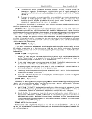 DIARIO OFICIAL Lunes 25 de julio de 2022
4. Documentación técnica (convenios, acuerdos, reportes, estudios, informes, planes de
capacitación, materiales de capacitación, reconocimientos , plan de medios, evaluación de
impacto,informe final,informe de resultados etc.) que compruebe el cumplimiento del Proyecto
Ejecutivo, y
5. En el caso de actividades de comunicación tales como publicidad, contratación de espacios de
publicidad de medios (impresos, radio, televisión o digitales) vallas, espectaculares, etc. o
impresos (trípticos, volantes, etc.) serán necesarios incluir: Plan o estrategia de medios,
evaluación de impacto, informe final, informe de resultados.
La documentación mencionada en las fracciones antes referidas deberá ser remitida, en términos de la
fracción VII del artículo 32 de los “Lineamientos”.
“LA CNBP” verificará la consistencia de la información contenida en las actas de cierre, con la información
presupuestal en los reportes de la aplicación de los recursos, los saldos reflejados en las cuentas bancarias
productivas específicas correspondientes,la documentación comprobatoria de la aplicación de los recursos,
así como con los comprobantes de los reintegros, en términos del artículo 33 de los “Lineamientos”.
“LA CNBP” notificará a la Auditoría Superior de la Federación y a la contraloría estatal o instancia
homóloga, el incumplimiento o las inconsistencias que se presenten en la información a que se refiere las
fracciones anteriores,siguiendo el procedimiento previsto en el artículo 34, así como en la Sección Única del
Capítulo Sexto de los “Lineamientos”.
DÉCIMA TERCERA.- Reintegros.
La “ENTIDAD FEDERATIVA”, a través de la Secretaría de Hacienda realizará el reintegro de los recursos
del Subsidio no ejercidos al 31 de diciembre de 2022, así como de los rendimientos financieros
correspondientes,a la Tesorería de la Federación en los plazos y términos señalados en el artículo 35 de los
“Lineamientos”.
DÉCIMA CUARTA.- Incumplimientos.
I. En caso de que la “ENTIDAD FEDERATIVA” incumpla con alguna de las obligaciones establecidas
en los “Lineamientos”, en el presente Convenio de Coordinación y Adhesión, se iniciará el
procedimiento previsto en el artículo 37 de los “Lineamientos”.
II. Si “LA CNBP” determina el incumplimiento de la “ENTIDAD FEDERATIVA”, de conformidad a lo
previsto en la fracción III del artículo 37 de los “Lineamientos”, ordenará:
1. El reintegro de los mismos que a dicha fecha no hayan sido ejercidos y sus rendimientos, en
términos de la fracción II del artículo 35 de los “Lineamientos”;
2. La entrega del acta de cierre correspondiente, en términos de la Cláusula Décima Segunda del
presente Convenio y los “Lineamientos”, y
3. Dará vista a la Auditoría Superior de la Federación y a la contraloría estatal o instancia homóloga,sin
realizar trámite posterior alguno.
DÉCIMA QUINTA.- Transparencia.
“LAS PARTES”, además de cumplir con las disposiciones que establece la Ley General de Transparencia
y Acceso a la Información Pública, la Ley Federal de Transparencia y Acceso a la Información Pública, así
como las demás disposiciones aplicables, se obligan a:
I. La “ENTIDAD FEDERATIVA” divulgará la información sobre el cumplimiento de lo dispuesto por los
“Lineamientos” y sobre el ejercicio de los recursos determinados en el “PEF 2022” en su Portal de
Gobierno en el apartado de Transparencia, atendiendo al principio de máxima publicidad;
II. Con la finalidad de transparentar el ejercicio de los recursos federales materia del Convenio de
Coordinación y Adhesión, “LA CNBP”, conforme a lo dispuesto en las disposiciones en materia de
transparencia y acceso a la información pública, hará públicas las acciones financiadas con los
recursos ejercidos, incluyendo sus avances físicos y financieros con base en la información que la
“ENTIDAD FEDERATIVA” entregue.
DÉCIMA SEXTA.- Confidencialidad.
A efecto de dar cabal cumplimiento al objeto del presente Convenio de Coordinación y Adhesión, “LAS
PARTES” que llegaren a tener acceso a datos personales cuya responsabilidad recaiga en la otra Parte, por
este medio se obligan a:
 