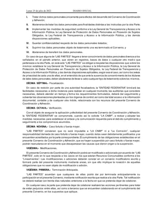 Lunes 25 de julio de 2022 DIARIO OFICIAL
I. Tratar dichos datos personales únicamente para efectos del desarrollo del Convenio de Coordinación
y Adhesión;
II. Abstenerse de tratar los datos personales para finalidades distintas a las instruidas por la otra Parte;
III. Implementar las medidas de seguridad conforme a la Ley General de Transparencia y Acceso a la
Información Pública, la Ley General de Protección de Datos Personales en Posesión de Sujetos
Obligados, la Ley Federal de Transparencia y Acceso a la Información Pública, y las demás
disposiciones aplicables;
IV. Guardar confidencialidad respecto de los datos personales tratados;
V. Suprimir los datos personales objeto de tratamiento una vez terminado el Convenio, y
VI. Abstenerse de transferir los datos personales.
En caso de que alguna de “LAS PARTES” llegare a tener conocimiento de datos personales diversos a los
señalados en el párrafo anterior, que obren en registros, bases de datos o cualquier otro medi o que
pertenezca a la otra Parte, en este acto “LAS PARTES” se obligan a respetar las disposiciones que sobre los
mismos establece la Ley General de Transparencia y Acceso a la Información Pública, la Ley General de
Protección de Datos Personales en Posesión de Sujetos Obligados, la Ley Federal de Transparencia y
Acceso a la Información Pública,y las demás disposiciones aplicables,según sea el caso,asícomo los avisos
de privacidad de cada una de ellas,en el entendido de que ante la ausencia de consentimiento de los titulares
de tales datos personales,deben abstenerse de llevar a cabo cualquier tipo de tratamiento sobre los mismos.
DÉCIMA SÉPTIMA.- Fiscalización.
En caso de revisión por parte de una autoridad fiscalizadora, la “ENTIDAD FEDERATIVA” brind ará las
facilidades necesarias a dicha instancia para realizar en cualquier momento, las auditorías que considere
necesarias, deberá atender en tiempo y forma los requerimientos formulados, deberá dar seguimiento y
solventar las observaciones planteadas por los órganos de control;asícomo dar total acceso a la información
documental, contable y de cualquier otra índole, relacionada con los recursos del presente Convenio de
Coordinación y Adhesión.
DÉCIMA OCTAVA.- Verificación.
Con el objeto de asegurar la aplicación y efectividad del presente Convenio de Coordinación y Adhesión,
la “ENTIDAD FEDERATIVA” se compromete, cuando así lo solicite “LA CNBP”, a revisar y adoptar las
medidas necesarias para establecer el enlace y la comunicación requerida para el deb ido cumplimiento y
seguimiento a los compromisos asumidos.
DÉCIMA NOVENA.- Caso fortuito o fuerza mayor.
“LAS PARTES” convienen que no será imputable a “LA CNBP” ni a “La Comisión”, cualquier
responsabilidad derivada de caso fortuito o fuerza mayor, cuando éstos sean debidamente justificados y se
encuentren acreditados por la parte correspondiente.El cumplimiento de las obligaciones establecidas en el
presente Convenio de Coordinación y Adhesión, que se hayan suspendido por caso fortuito o fuerza mayor,
podrán reanudarse en el momento que desaparezcan las causas que dieron origen a la suspensión.
VIGÉSIMA.- Modificaciones.
El presente Convenio de Coordinación yAdhesión podrá ser modificado o adicionado por acuerdo de “LAS
PARTES”, solo en lo que respecta a los casos en los que existan Recursos Concursables conforme a los
“Lineamientos”. Las modificaciones o adiciones deberán constar en un convenio modificatorio escrito y
formará parte del presente instrumento mediante anexo, sin que ello implique la novació n de aquellas
obligaciones que no sean objeto de modificación o adición.
VIGÉSIMA PRIMERA.- Terminación Anticipada.
“LAS PARTES” acuerdan que cualquiera de ellas podrá dar por terminada anticipadamente su
participación en el presente Convenio,mediante notificación escrita que realice a la otra Parte. Tal notificación
se deberá realizar con treinta días naturales anteriores a la fecha en que se pretenda dejar de colaborar.
En cualquier caso,la parte que pretenda dejar de colaborar realizará las acciones pertinentes para tratar
de evitar perjuicios entre ellas, así como a terceros que se encuentren colaborando en el cumplimiento del
presente Convenio, en los supuestos que aplique.
 