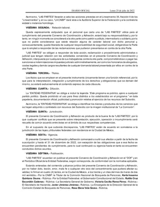 DIARIO OFICIAL Lunes 25 de julio de 2022
Asimismo, “LAS PARTES” llevarán a cabo las acciones previstas en el Lineamiento 35, fracción II de los
“Lineamientos” y, en su caso, “LA CNBP” dará vista a la Auditoría Superior de la Federación y a la contraloría
estatal o instancia homóloga.
VIGÉSIMA SEGUNDA.- Relación laboral.
Queda expresamente estipulado que el personal que cada una de “LAS PARTES” utilice para el
cumplimiento del presente Convenio de Coordinación y Adhesión, estará bajo su responsabilidad y, por lo
tanto, en ningún momento se considerará a la otra parte como patrón sustituto,intermediario o solidario,por lo
que no podrá considerarse que existe relación alguna de carácter laboral con dicho personal y,
consecuentemente, queda liberada de cualquier responsabilidad de seguridad social, obligándose la Parte
que lo empleó a responder de las reclamaciones que pudieran presentarse en contra de la otra Parte.
“LAS PARTES” se obligan a responder de toda acción, reclamación o procedimiento administrativo o
judicial que tengan relación con las actividades convenidas en el presente Convenio de Coordinación y
Adhesión,interpuesta por cualquiera de sus trabajadores contra la otra parte, comprometiéndose a pagar las
sanciones e indemnizaciones impuestas judicial o administrativamente,asícomo los honorarios de abogados,
costas legales y demás cargos resultantes de cualquier demanda laboral presentada por ellos en contra de la
otra Parte.
VIGÉSIMA TERCERA.- Títulos.
Los títulos que se emplean en el presente instrumento únicamente tienen una función referencial, por lo
que para la interpretación, integración y cumplimiento de los derechos y obligaciones que se derivan del
mismo, se estará exclusivamente al contenido expreso de cada cláusula.
VIGÉSIMA CUARTA.- Difusión.
La “ENTIDAD FEDERATIVA” se obliga a incluir la leyenda “Este programa es público, ajeno a cualquier
partido político. Queda prohibido el uso para fines distintos a los establecidos en el programa.” en toda
papelería, documentación oficial, publicidad y promoción relativa al ejercicio de los recursos del Subsidio.
Asimismo, la “ENTIDAD FEDERATIVA” se obliga a identificar los bienes y productos de los servicios que
se hayan adquirido o contratado con recursos del Subsidio con la imagen institucional de “La Comisión”.
VIGÉSIMA QUINTA.- Jurisdicción.
El presente Convenio de Coordinación y Adhesión es producto de la buena fe de “LAS PARTES”, por lo
que cualquier conflicto que se presente sobre interpretación, ejecución, operación o incumplimiento será
resuelto de común acuerdo entre éstas en el ámbito de sus respectivas competencias.
En el supuesto de que subsista discrepancia, “LAS PARTES” están de acuerdo en someterse a la
jurisdicción de las leyes y tribunales federales con residencia en la Ciudad de México.
VIGÉSIMA SEXTA.- Vigencia.
El presente Convenio de Coordinación y Adhesión comenzará a surtir sus efectos a partir de la fecha de
suscripción y hasta el 31 de diciembre de 2022, con excepción de las obligaciones que a esa fecha se
encuentren pendientes de cumplimiento, para lo cual continuará su vigencia hasta en tanto se encuentren
concluidos dichos asuntos.
VIGÉSIMA SÉPTIMA.- Publicación.
“LAS PARTES” acuerdan en publicar el presente Convenio de Coordinación y Adhesión en el “DOF” y en
el Periódico Oficial de la Entidad Federativa, según corresponda, de conformidad con la normativa aplicable.
Estando enteradas del contenido y alcance jurídico del presente Convenio de Coordinación y Adhesión,
por no haber dolo, lesión, error, mala fe o cualquier otro vicio del consentimiento que pudiera afectar su
validez, lo firman en cuatro (4) tantos,en la Ciudad de México, a los treinta y un días del mes de marzo de dos
mil veintidós.- Por la CNBP: la Titular de la Comisión Nacional de Búsqueda de Personas, Karla Irasema
Quintana Osuna.- Rúbrica.- Por la Entidad Federativa: el Gobernador Constitucional del Estado, Rutilio Cruz
Escandón Cadenas.- Rúbrica.- La Secretaria General de Gobierno, Victoria Cecilia Florez Pérez.- Rúbrica.-
El Secretario de Hacienda, Javier Jiménez Jiménez.- Rúbrica.- La Encargada de la Dirección General de la
Comisión Estatal de Búsqueda de Personas, Rosa Elena Vela Govea.- Rúbrica.
 