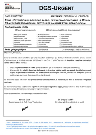 CCS – Centre de crise sanitaire
Professionnels ciblés
 Tous les professionnels  Professionnels ciblés (cf. liste ci-dessous)
Zone géographique National Territorial (cf. liste ci-dessous)
1
cosv_-_addendum_du_31_mars_2022_a_l_avis_du_19_janvier_2022_-_extension_de_l_eligibilite_au_deuxieme_rappel.pdf
(solidarites-sante.gouv.fr)
2
https://solidarites-sante.gouv.fr/grands-dossiers/vaccin-covid-19/covid-19-conseil-d-orientation-de-la-strategie-
vaccinale/article/les-avis-du-conseil-d-orientation-de-la-strategie-vaccinale
Chirurgien-dentiste Audioprothésiste Podo-Orthésiste
Ergothérapeute Autre professionnel de santé Sage-femme
Manipulateur ERM Orthopédiste-Orthésiste Diététicien
Médecin-autre spécialiste Pédicure-Podologue Pharmacien
Infirmier Opticien-Lunetier Psychomotricien
Masseur Kinésithérapeute Orthoptiste Orthoprothésiste
Médecin généraliste Orthophoniste Technicien de laboratoire médical
Mesdames, Messieurs,
Dans le contexte actuel caractérisé par une circulation épidémique qui demeure forte et suivant les avis du Conseil
d’orientation de la stratégie vaccinale (COSV) des 31 mars1
et 1er
juillet2
derniers, le deuxième rappel de vaccination
contre le Covid-19 est étendu :
- à tous les professionnels de santé, quel que soit leur âge ou leur état de santé (liste en annexe) ;
- à l’ensemble des salariés du secteur de la santé et du secteur médico-social, aux aides à domicile intervenant
auprès de personnes vulnérables, aux professionnels du transport sanitaire, ainsi qu’aux pompiers, quel que
soit leur âge, leur mode d’exercice et leur état de santé.
Ce deuxième rappel est ouvert aux professionnels qui le souhaitent. Il ne rentre pas dans le champ de l’obligation
vaccinale.
Ce deuxième rappel est à administrer à partir de 6 mois après le premier rappel, en respectant un délai de 3 mois après
l’infection en cas d’infection survenue après le premier rappel.
Nous vous remercions sincèrement pour votre mobilisation.
Bernard CELLI Dr. Grégory EMERY
Responsable de la Task Force Vaccination Directeur général adjoint de la santé
DGS-URGENT
DATE: 26/07/2022 REFERENCE: DGS-URGENT N°2022-68
TITRE : EXTENSION DU DEUXIEME RAPPEL DE VACCINATION CONTRE LE COVID-
19 AUX PROFESSIONNELS DU SECTEUR DE LA SANTE ET DU MEDICO-SOCIAL
 