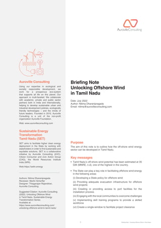 1 Briefing Note : Unlocking Offshore Wind in Tamil Nadu
Using our expertise in ecological and
socially responsible development, we
work for a prosperous eco-system
that supports all life on this planet. Our
approach is multi-faceted: We collaborate
with academic, private and public sector
partners both in India and Internationally,
helping to develop sustainable urban and
industrial development policies, ecologically
friendly technologies – and the minds of
future leaders. Founded in 2010, Auroville
Consulting is a unit of the non-profit
organization Auroville Foundation.
Web: www.aurovilleconsulting.com
SET aims to facilitate higher clean energy
deployment in the State by working with
stakeholders in order to find sustainable and
equitable solutions. SET is a collaborative
initiative by Auroville Consulting (AVC),
Citizen Consumer and civic Action Group
(CAG), the World Resources Institute
India (WRI).
Web:https://settn.energy
Authors: Nilima Dharanipragada
Reviewer: Martin Scherer
Designer: Thiagarajan Rajendiran,
Auroville Consulting
Suggested Citation: Auroville Consulting
(2022). Unlocking Offshore Wind
in Tamil Nadu. Sustainable Energy
Transformation Series.
Available at:
https://www.aurovilleconsulting.com/
unlocking-offshore-wind-in-tamil-nadu/
Auroville Consulting Briefing Note
Unlocking Offshore Wind
in Tamil Nadu
Date: July 2022
Author: Nilima Dharanipragada
Email: nilima@aurovilleconsulting.com
Purpose
The aim of this note is to outline how the off-shore wind energy
sector can be developed in Tamil Nadu.
Key messages
• 
Tamil Nadu’s off-shore wind potential has been estimated at 35
GW (MNRE, n.d), one of the highest in the country.
• 
The State can play a key role in facilitating offshore wind energy
in the following areas:
(i) Developing a State policy for offshore wind
	
(ii) Providing adequate evacuation infrastructure for offshore
wind projects
	
(iii) Creating or providing access to port facilities for the
installation process
(iv) Engaging with the local communities to overcome challenges
(v) Implementing skill training programs to provide a skilled
workforce
(vi) Create a single-window to facilitate project clearance
Sustainable Energy
Transformation
Tamil Nadu (SET)
 