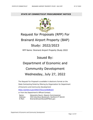 STATE OF CONNECTICUT BRAINARD AIRPORT PROPERTY STUDY 2022 RFP 07 27 2022
Department of Economic and Community Development
Page 1 of 27
STATE OF CONNECTICUT PROCUREMENT NOTICE
Request for Proposals (RFP) For
Brainard Airport Property (BAP)
Study: 2022/2023
RFP Name: Brainard Airport Property Study 2022
Issued By:
Department of Economic and
Community Development
Wednesday, July 27, 2022
The Request For Proposal is available in electronic format on the
State Contracting Portal by filtering by Organization for Department
of Economic and Community Development
https://portal.ct.gov/DAS/CTSource/BidBoard
or from the Department’s Official Contact:
Name: Alexandra Daum, Deputy Commissioner
Address: 450 Columbus Boulevard, Hartford CT 06103
E-Mail: BrainardAirportStudyRFP@ct.gov
 