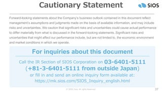© SIOS Corp. All rights Reserved.
Forward-looking statements about the Company’s business outlook contained in this document reflect
management’s assumptions and judgments made on the basis of available information, and may include
risks and uncertainties. We caution that significant risks and uncertainties could cause actual performance
to differ materially from what is discussed in the forward-looking statements. Significant risks and
uncertainties that might affect our performance include, but are not limited to, the economic environment
and market conditions in which we operate.
For inquiries about this document
37
Cautionary Statement
Call the IR Section of SIOS Corporation on 03-6401-5111
(+81-3-6401-5111 from outside Japan)
or fill in and send an online inquiry form available at:
https://mk.sios.com/SIOS_Inquiry_english.html
 