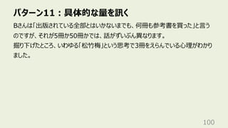 パターン11︓具体的な量を訊く
100
Bさんは「出版されている全部とはいかないまでも、何冊も参考書を買った」と⾔う
のですが、それが5冊か50冊かでは、話がずいぶん異なります。
掘り下げたところ、いわゆる「松⽵梅」という思考で3冊をえらんでいる⼼理がわかり
ました。
 
