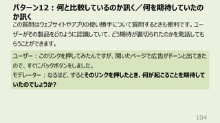 パターン12︓何と⽐較しているのか訊く／何を期待していたの
か訊く
104
この質問はウェブサイトやアプリの使い勝⼿について質問するときも便利です。ユー
ザーがその製品をどのように認識していて、どう期待が裏切られたのかを発話しても
らうことができます。
ユーザー︓このリンクを押してみたんですが、開いたページで広告がドーンと出てきた
ので、すぐにバックボタンをしました。
モデレーター︓なるほど、するとそのリンクを押したとき、何が起こることを期待して
いたのでしょうか?
 