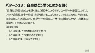 パターン13︓⾃⾝はどう思ったのかを訊く
105
「⾃⾝はどう思ったのかを訊く」もよく使うテクニックです。ユーザーの性格によっては、
ひたすら「意⾒」や「⼀般論」を語り続ける⼈がいます。このようなときは、強制的に
⾃⾝の話に引き戻します。意⾒や⼀般論はユーザーの想像でしかなく、具体的な
根拠として使えないためです。
【質問の例】
• 「ご⾃⾝は、どう思われたのですか?」
• 「ご⾃⾝は、どうされたのですか?」
• 「ご⾃⾝では、いかがですか?」
 