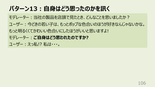 パターン13︓⾃⾝はどう思ったのかを訊く
106
モデレーター︓当社の製品を店頭で⾒たとき、どんなことを思いましたか︖
ユーザー︓今どきの若い⼦は、もっとポップな⾊合いのほうが好きなんじゃないかな。
もっと明るくくてかわいい⾊合いにしたほうがいいと思いますよ!
モデレーター︓ご⾃⾝はどう思われたのですか?
ユーザー︓えっ私!? 私は・・・。
 