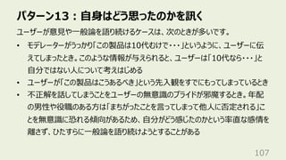 パターン13︓⾃⾝はどう思ったのかを訊く
107
ユーザーが意⾒や⼀般論を語り続けるケースは、次のときが多いです。
• モデレーターがうっかり「この製品は10代むけで・・・」というように、ユーザーに伝
えてしまったとき。このような情報が与えられると、ユーザーは「10代なら・・・」と
⾃分ではない⼈について考えはじめる
• ユーザーが「この製品はこうあるべき」という先⼊観をすでにもってしまっているとき
• 不正解を話してしまうことをユーザーの無意識のプライドが邪魔するとき。年配
の男性や役職のある⽅は「まちがったことを⾔ってしまって他⼈に否定される」こ
とを無意識に恐れる傾向があるため、⾃分がどう感じたのかという率直な感情を
離さず、ひたすらに⼀般論を語り続けようとすることがある
 