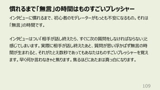 慣れるまで「無⾔」の時間はものすごいプレッシャー
109
インタビューに慣れるまで、初⼼者のモデレーターがもっとも不安になるもの。それは
「無⾔」の時間です。
インタビューはつい「相⼿が話し終えたら、すぐに次の質問をしなければならない」と
感じてしまいます。実際に相⼿が話し終えたあと、質問が思い浮かばず無⾔の時
間が⽣まれると、それがたとえ数秒であってもあなたはものすごいプレッシャーを覚え
ます。早く何か⾔わなきゃと焦ります。焦るほどにあたまは真っ⽩になります。
 