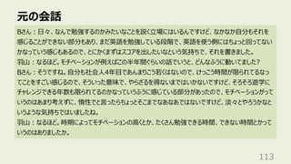 元の会話
113
Bさん︓⽇々、なんで勉強するのかみたいなことを説く⽴場にはいるんですけど、なかなか⾃分もそれを
感じることができない部分もあり、まだ英語を勉強している段階で、英語を使う側にはちょっと回ってない
かなっていう感じもあるので、とにかくまずはスコアを出したいなという気持ちで、それを書きました。
⽻⼭︓なるほど。モチベーションが例えばこの半年間ぐらいの話でいうと、どんなふうに動いてました?
Bさん︓そうですね。⾃分も社会⼈4年⽬であんまりこう若くはないので、けっこう時間が限られてるなっ
てことをすごい感じるので、そういった意味で、やらざるを得ないまではいかないですけど、そろそろ遊学に
チャレンジできる年数も限られてるのかなっていうふうに感じている部分があったので、モチベーションがって
いうのはあまり考えずに、惰性でと⾔ったらちょっとそこまでなあなあではないですけど、淡々とやろうかなと
いうような気持ちではいましたね。
⽻⼭︓なるほど。時期によってモチベーションの⾼くとか、たくさん勉強できる時間、できない時間とかって
いうのはありましたか。
 
