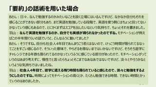 「要約」の話術を⽤いた場合
114
Bさん︓⽇々、なんで勉強するのかみたいなことを説く⽴場にはいるんですけど、なかなか⾃分もそれを
感じることができない部分もあり、まだ英語を勉強している段階で、英語を使う側にはちょっと回ってない
かなっていう感じもあるので、とにかくまずはスコアを出したいなという気持ちで、ちょっとそれを書きました。
⽻⼭︓なんで英語を勉強するのか、⾃分でも実感が得られなかったのですね。モチベーションが例え
ばこの半年間ぐらいの話でいうと、どんなふうに動いてました?
Bさん︓そうですね。⾃分も社会⼈4年⽬であんまりこう若くはないので、けっこう時間が限られてるなっ
てことをすごい感じるので、そういった意味で、やらざるを得ないまではいかないですけど、そろそろ遊学に
チャレンジできる年数も限られてるのかなっていうふうに感じている部分があったので、モチベーションがって
いうのはあまり考えずに、惰性でと⾔ったらちょっとそこまでなあなあではないですけど、淡々とやろうかなと
いうような気持ちではいましたね。
⽻⼭︓社会⼈4年⽬で、遊学に遣える残り時間も限られていると感じたので、淡々と勉強をするよ
うにしたのですね。時期によってモチベーションの⾼くとか、たくさん勉強できる時間、できない時間とかっ
ていうのはありましたか。
 