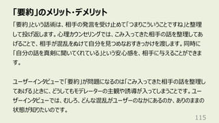 「要約」のメリット・デメリット
115
「要約」という話術は、相⼿の発⾔を受け⽌めて「つまりこういうことですね」と整理
して投げ返します。⼼理カウンセリングでは、こみ⼊ってきた相⼿の話を整理してあ
げることで、相⼿が混乱をぬけて⾃分を⾒つめなおすきっかけを渡します。同時に
「⾃分の話を真剣に聞いてくれている」という安⼼感を、相⼿に与えることができま
す。
ユーザーインタビューで「要約」が問題になるのは「こみ⼊ってきた相⼿の話を整理し
てあげる」ときに、どうしてもモデレーターの主観や誘導が⼊ってしまうことです。ユー
ザーインタビューでは、むしろ、どんな混乱がユーザーのなかにあるのか、ありのままの
状態が知りたいのです。
 