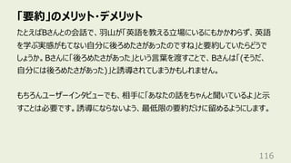「要約」のメリット・デメリット
116
たとえばBさんとの会話で、⽻⼭が「英語を教える⽴場にいるにもかかわらず、英語
を学ぶ実感がもてない⾃分に後ろめたさがあったのですね」と要約していたらどうで
しょうか。Bさんに「後ろめたさがあった」という⾔葉を渡すことで、Bさんは「(そうだ、
⾃分には後ろめたさがあった)」と誘導されてしまうかもしれません。
もちろんユーザーインタビューでも、相⼿に「あなたの話をちゃんと聞いているよ」と⽰
すことは必要です。誘導にならないよう、最低限の要約だけに留めるようにします。
 