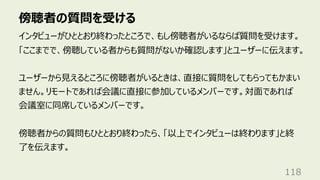 傍聴者の質問を受ける
118
インタビューがひととおり終わったところで、もし傍聴者がいるならば質問を受けます。
「ここまでで、傍聴している者からも質問がないか確認します」とユーザーに伝えます。
ユーザーから⾒えるところに傍聴者がいるときは、直接に質問をしてもらってもかまい
ません。リモートであれば会議に直接に参加しているメンバーです。対⾯であれば
会議室に同席しているメンバーです。
傍聴者からの質問もひととおり終わったら、「以上でインタビューは終わります」と終
了を伝えます。
 