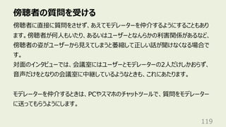 傍聴者の質問を受ける
119
傍聴者に直接に質問をさせず、あえてモデレーターを仲介するようにすることもあり
ます。傍聴者が何⼈もいたり、あるいはユーザーとなんらかの利害関係があるなど、
傍聴者の姿がユーザーから⾒えてしまうと萎縮して正しい話が聞けなくなる場合で
す。
対⾯のインタビューでは、会議室にはユーザーとモデレーターの2⼈だけしかおらず、
⾳声だけをとなりの会議室に中継しているようなときも、これにあたります。
モデレーターを仲介するときは、PCやスマホのチャットツールで、質問をモデレーター
に送ってもらうようにします。
 