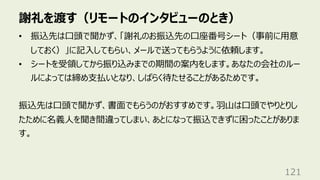 謝礼を渡す（リモートのインタビューのとき）
121
• 振込先は⼝頭で聞かず、「謝礼のお振込先の⼝座番号シート（事前に⽤意
しておく）」に記⼊してもらい、メールで送ってもらうように依頼します。
• シートを受領してから振り込みまでの期間の案内をします。あなたの会社のルー
ルによっては締め⽀払いとなり、しばらく待たせることがあるためです。
振込先は⼝頭で聞かず、書⾯でもらうのがおすすめです。⽻⼭は⼝頭でやりとりし
たために名義⼈を聞き間違ってしまい、あとになって振込できずに困ったことがありま
す。
 
