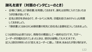 謝礼を渡す（対⾯のインタビューのとき）
122
• 会場に「謝礼」と「領収書」を⽤意しておきます。謝礼は封筒に⼊れておいたほ
うが印象が良いです。
• 記名と捺印を求めるので、ボールペンと朱⾁、印鑑を拭くためのテッシュも⽤意
しておきましょう。
• 「領収書」にはあらかじめ領収書の宛先に⾃社名と⾦額を記⼊しておきましょう。
じつは捺印は必須ではなく、商取引の慣習として⼀般的なだけです。万が⼀、
ユーザーが印鑑を忘れてしまったときは、捺印は省略しても⼤丈夫です。
記⼊と捺印が終わったら「控え」をユーザーに渡し、「原本」をあなたが受け取ります。
 