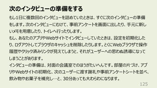 次のインタビューの準備をする
125
もし1⽇に複数回のインタビューを詰めていたときは、すぐに次のインタビューの準備
をします。次のインタビューにむけて、事前アンケートを画⾯に出したり、⼿元に新し
いメモを⽤意したり、トイレへ⾏ったりします。
もし、あなたのアプリやWebサイトでインタビューしていたときは、設定を初期化した
り、ログアウトしてブラウザのキャッシュを削除したりします。とくにWebブラウザで操作
履歴やクリック済みリンクが⾒えてしまうと、それがユーザーへの思わぬ誘導になって
しまうことがあります。
インタビューの準備は、対⾯の会議室でのほうがたいへんです。部屋の⽚づけ、アプ
リやWebサイトの初期化、次のユーザーに渡す謝礼や事前アンケートシートを並べ、
飲み物やお菓⼦を補充し…と、30分あっても⼤わらわになります。
 