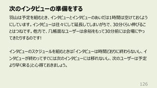 次のインタビューの準備をする
126
⽻⼭は予定を組むとき、インタビューとインタビューのあいだは1時間は空けておくよう
にしています。インタビューは往々にして延⻑してしまいがちで、30分くらい伸びるこ
とはつねです。他⽅で、⼏帳⾯なユーザーは余裕をもって30分前には会場にやっ
てきたりするのです!
インタビューのスケジュールを組むときは「インタビューは時間どおりに終わらないし、イ
ンタビューが終わってすぐには次のインタビューには移れないし、次のユーザーは予定
より早く来る」と⼼得ておきましょう。
 