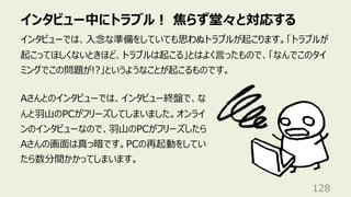 インタビュー中にトラブル︕ 焦らず堂々と対応する
128
インタビューでは、⼊念な準備をしていても思わぬトラブルが起こります。「トラブルが
起こってほしくないときほど、トラブルは起こる」とはよく⾔ったもので、「なんでこのタイ
ミングでこの問題が!?」というようなことが起こるものです。
Aさんとのインタビューでは、インタビュー終盤で、な
んと⽻⼭のPCがフリーズしてしまいました。オンライ
ンのインタビューなので、⽻⼭のPCがフリーズしたら
Aさんの画⾯は真っ暗です。PCの再起動をしてい
たら数分間かかってしまいます。
 