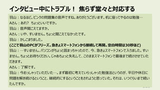 インタビュー中にトラブル︕ 焦らず堂々と対応する
129
⽻⼭︓なるほど。ピンクの問題集の⾳声ですね。ありがとうございます。机に座ってやるのは勉強…
Aさん︓あれ? ちょっといいですか。
⽻⼭︓⾳声聞こえてますか。
Aさん︓いや、すいません。ちょっと聞こえてなかったです。
⽻⼭︓かしこまりました。
(ここで⽻⼭のPCがフリーズ。急きょスマートフォンから接続して再開。空⽩時間は30秒ほど)
⽻⼭︓…すいません。パソコンがちょっと固まっちゃったので、今、急きょスマートフォンで⼊りました。すい
ません。ちょっとお待ちください。じゃあちょっと失礼して、このままスマートフォンで最後まで続けさせていた
だきます。
Aさん︓了解です。
⽻⼭︓今おっしゃっていただいた…。まず最初に考えていらっしゃった勉強法というのが、平⽇や休⽇に
問題を解き続けるということ、継続的にするということをされようと思っていた。それは、いつぐらいまで続い
たんですか。
 
