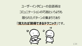 134
ユーザーインタビューの会話術は
コミュニケーションの巧拙というよりも
限られたパターンの集まりであり
「覚えれば習得できるテクニック」です。
 