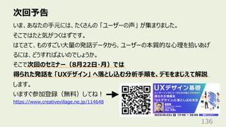 次回予告
136
いま、あなたの⼿元には、たくさんの 「ユーザーの声」 が集まりました。
そこではたと気がつくはずです。
はてさて、ものすごい⼤量の発話データから、ユーザーの本質的な⼼理を拾いあげ
るには、どうすればよいのでしょうか。
そこで次回のセミナー（8⽉22⽇・⽉）では
得られた発話を 「UXデザイン」 へ落とし込む分析⼿順を、デモをまじえて解説
します。
いますぐ参加登録（無料）してね︕
https://www.creativevillage.ne.jp/114648
 